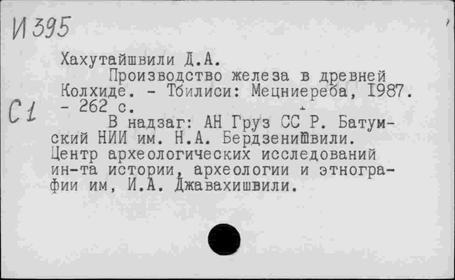 ﻿И 595
Хахутайшвили Д.А.
Производство железа в древней Колхиде. - Тбилиси: Мецниереба, 1987. - 262 с.
В надзаг: АН Груз ОС Р. Батумский НИИ им. Н.А. БердзениШвили. Центр археологических исследований ин-та истории, археологии и этнографии им, И.А. Джавахишвили.